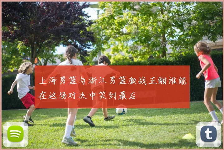 上海男篮与浙江男篮激战正酣谁能在这场对决中笑到最后