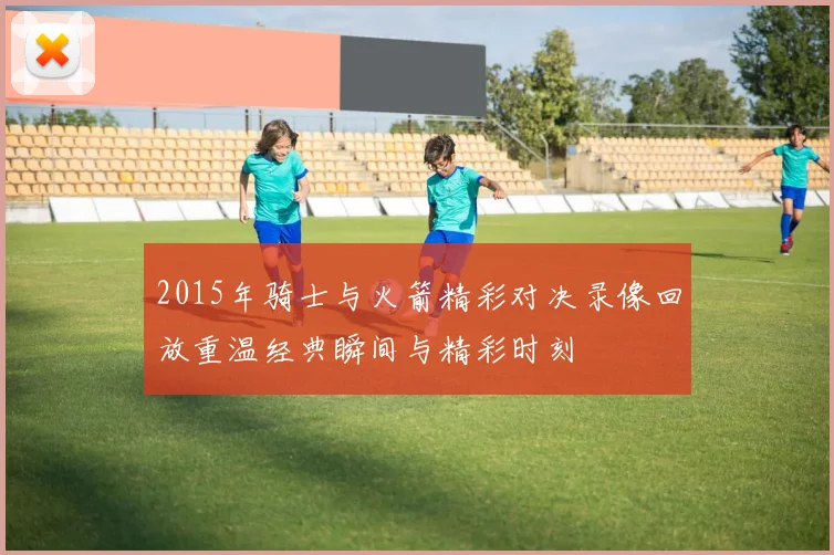 2015年骑士与火箭精彩对决录像回放重温经典瞬间与精彩时刻
