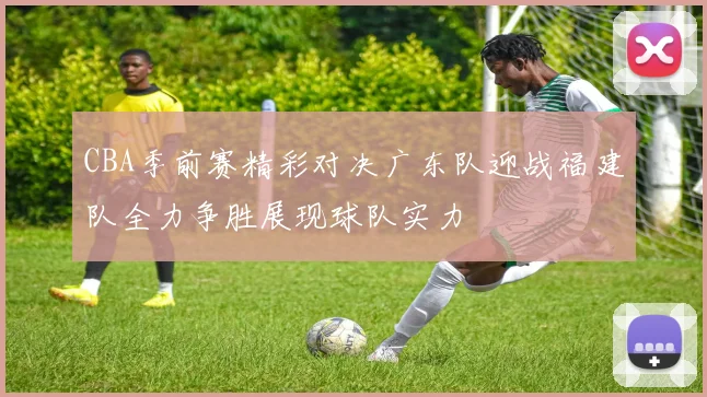 CBA季前赛精彩对决广东队迎战福建队全力争胜展现球队实力