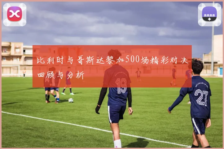 比利时与哥斯达黎加500场精彩对决回顾与分析