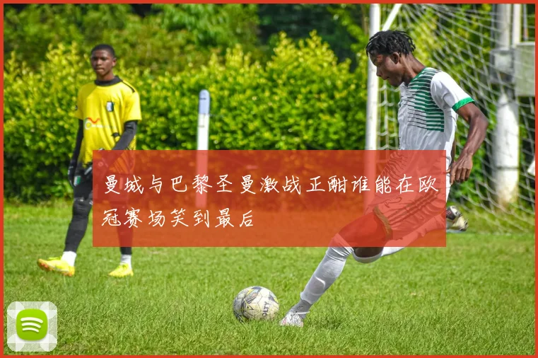 曼城与巴黎圣曼激战正酣谁能在欧冠赛场笑到最后