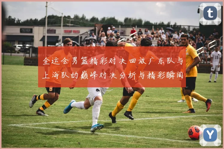 全运会男篮精彩对决回放广东队与上海队的巅峰对决分析与精彩瞬间回顾