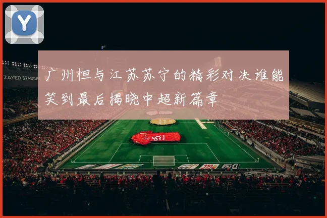 广州怛与江苏苏宁的精彩对决谁能笑到最后揭晓中超新篇章