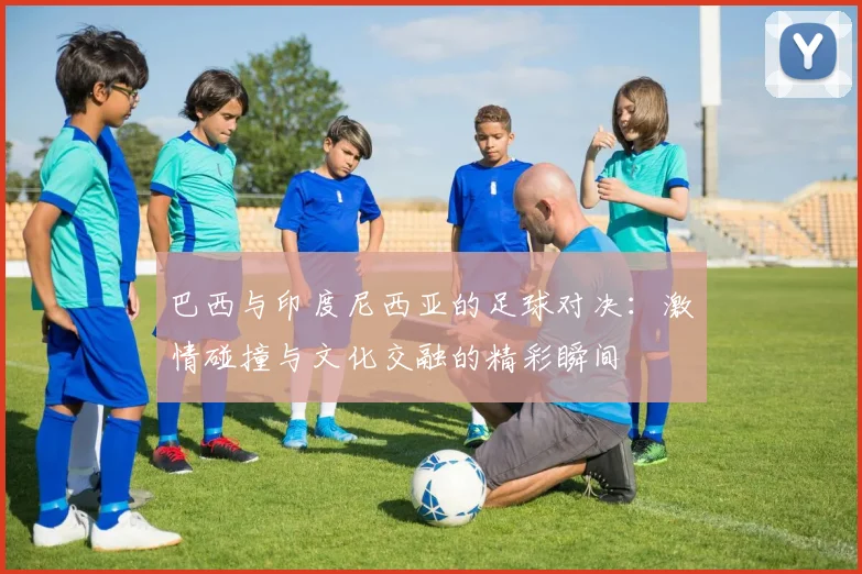 巴西与印度尼西亚的足球对决：激情碰撞与文化交融的精彩瞬间