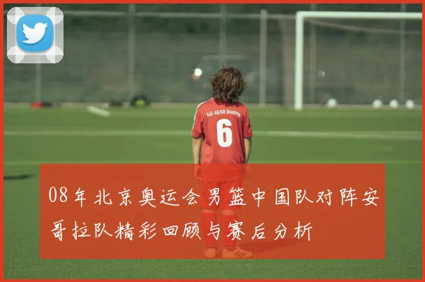 08年北京奥运会男篮中国队对阵安哥拉队精彩回顾与赛后分析