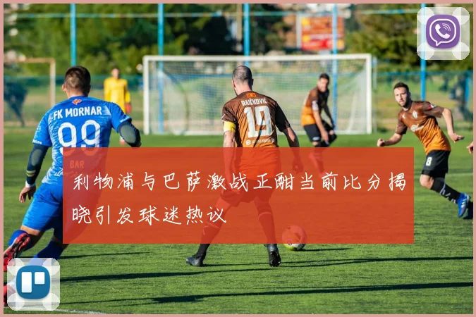 利物浦与巴萨激战正酣当前比分揭晓引发球迷热议