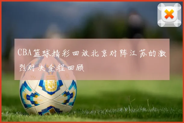 CBA篮球精彩回放北京对阵江苏的激烈对决全程回顾