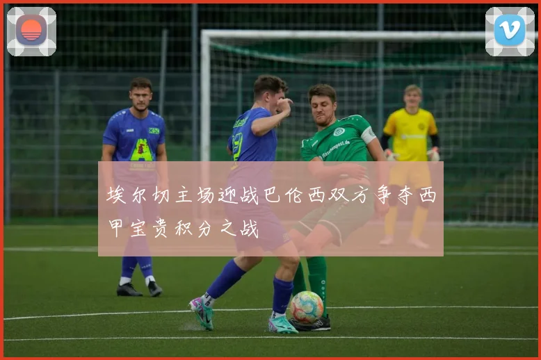 埃尔切主场迎战巴伦西双方争夺西甲宝贵积分之战