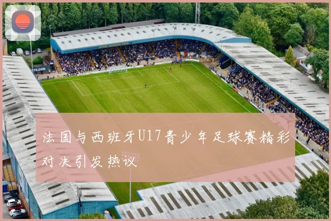 法国与西班牙U17青少年足球赛精彩对决引发热议
