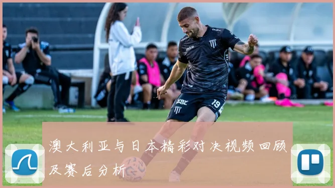 澳大利亚与日本精彩对决视频回顾及赛后分析