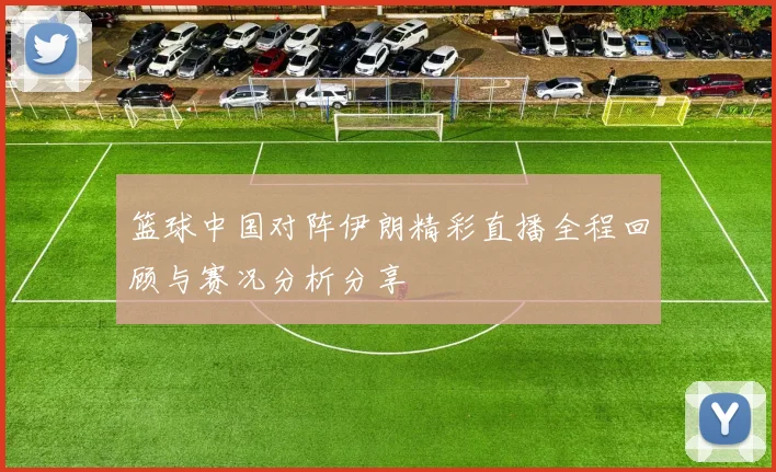 篮球中国对阵伊朗精彩直播全程回顾与赛况分析分享