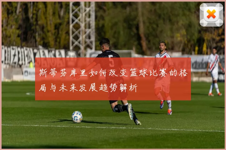 斯蒂芬库里如何改变篮球比赛的格局与未来发展趋势解析