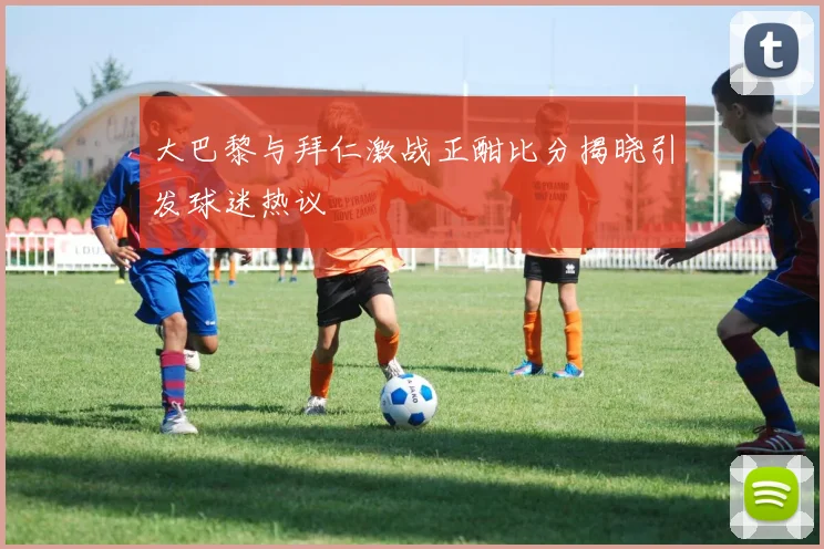 大巴黎与拜仁激战正酣比分揭晓引发球迷热议